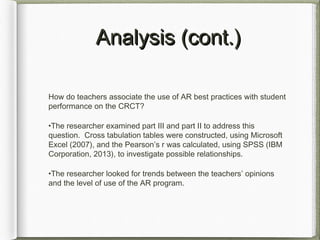 Analysis (cont.)Analysis (cont.)
How do teachers associate the use of AR best practices with student
performance on the CRCT?
•The researcher examined part III and part II to address this
question. Cross tabulation tables were constructed, using Microsoft
Excel (2007), and the Pearson’s r was calculated, using SPSS (IBM
Corporation, 2013), to investigate possible relationships.
•The researcher looked for trends between the teachers’ opinions
and the level of use of the AR program.
 