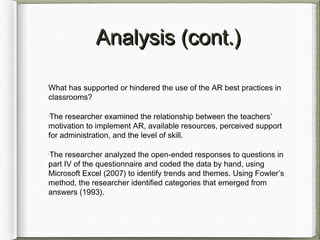 Analysis (cont.)Analysis (cont.)
What has supported or hindered the use of the AR best practices in
classrooms?
•
The researcher examined the relationship between the teachers’
motivation to implement AR, available resources, perceived support
for administration, and the level of skill.
•
The researcher analyzed the open-ended responses to questions in
part IV of the questionnaire and coded the data by hand, using
Microsoft Excel (2007) to identify trends and themes. Using Fowler’s
method, the researcher identified categories that emerged from
answers (1993).
 