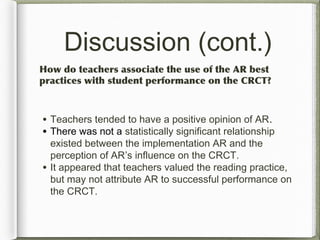 Discussion (cont.)
How do teachers associate the use of the AR best
practices with student performance on the CRCT?
• Teachers tended to have a positive opinion of AR.
• There was not a statistically significant relationship
existed between the implementation AR and the
perception of AR’s influence on the CRCT.
• It appeared that teachers valued the reading practice,
but may not attribute AR to successful performance on
the CRCT.
 