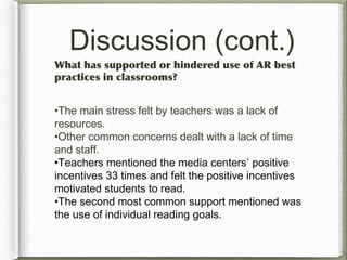 Discussion (cont.)
What has supported or hindered use of AR best
practices in classrooms?
•The main stress felt by teachers was a lack of
resources.
•Other common concerns dealt with a lack of time
and staff.
•Teachers mentioned the media centers’ positive
incentives 33 times and felt the positive incentives
motivated students to read.
•The second most common support mentioned was
the use of individual reading goals.
 