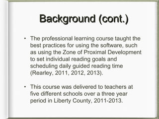 Background (cont.)Background (cont.)
• The professional learning course taught the
best practices for using the software, such
as using the Zone of Proximal Development
to set individual reading goals and
scheduling daily guided reading time
(Rearley, 2011, 2012, 2013).
• This course was delivered to teachers at
five different schools over a three year
period in Liberty County, 2011-2013.
 