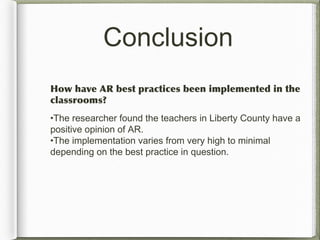 Conclusion
How have AR best practices been implemented in the
classrooms?
•The researcher found the teachers in Liberty County have a
positive opinion of AR.
•The implementation varies from very high to minimal
depending on the best practice in question.
 