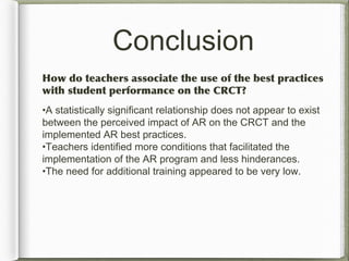 Conclusion
How do teachers associate the use of the best practices
with student performance on the CRCT?
•A statistically significant relationship does not appear to exist
between the perceived impact of AR on the CRCT and the
implemented AR best practices.
•Teachers identified more conditions that facilitated the
implementation of the AR program and less hinderances.
•The need for additional training appeared to be very low.
 
