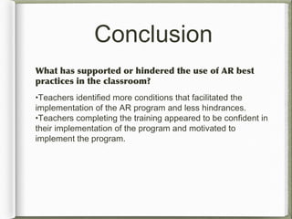 Conclusion
What has supported or hindered the use of AR best
practices in the classroom?
•Teachers identified more conditions that facilitated the
implementation of the AR program and less hindrances.
•Teachers completing the training appeared to be confident in
their implementation of the program and motivated to
implement the program.
 