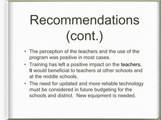 Recommendations
(cont.)
• The perception of the teachers and the use of the
program was positive in most cases.
• Training has left a positive impact on the teachers.
It would beneficial to teachers at other schools and
at the middle schools.
• The need for updated and more reliable technology
must be considered in future budgeting for the
schools and district. New equipment is needed.
 