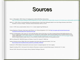 SourcesSources
Baxter, J. (Photographer). (2005, February 23). Reading aloud to children [Web Photo]. Retrieved from
https://www.flickr.com/photos/judybaxter/5484879/in/photolist-u7sT-97uoyF-7ysSqb-4avnSd-4VoQ4Q-4VjB4x-5aCog5-9v1F5L-8Dm48r-dtroJc-zMjJQ-dzbQJR-cvBCfW-4VkawM
Bullock, J.C. (2005). Effects of Accelerated Reader on the reading performance of third, fourth, fifith-grade students in one wester Oregon elementary school (Doctor
dissertation, University of Oregon). Dissertation Abstracts International, 66(07A), 56-2529.
Fowler, F. (1993). Survey research methods. (2nd ed., Vol. 1). London, England: Sage Publishing, Inc.
Georgia Department of Education: School report cards [Website]. (n.d.). Retrieved September 6, 2013, from http://www.gadoe.org/Curriculum-Instruction-and-
Assessment/Assessment/Pages/CRCT-Statewide-Scores.aspx
Holstman, M. (Photographer). (2010, January 25). Little reader [Print Photo]. Retrieved from https://www.flickr.com/photos/holtsman/4305510994/in/photolist-u7sT-
97uoyF-7ysSqb-4avnSd-4VoQ4Q-4VjB4x-5aCog5-9v1F5L-8Dm48r-dtroJc-zMjJQ-dzbQJR-cvBCfW-4VkawM-4RJMgs-4VmmA2-4RJMYN-dU4kxX-83T9eu-
5j2qXw-5iX95P-5iX96k-aTTXxi-4REBuB-4REBLK-4Vmm8r-4REB5v-8QZsxN-8uQ9sa-617vfm-6dd8YS-5kRRTA-9sd7k4-4VrvTW-4VrvRo-9guaJE-4VrvZJ-
68mAXC-68hpcM-68mB8G-68mBaC-68mAYo-fYuAwf-8FMPPw-8FMPPh-8FMPPJ-8FMPPq-7FuTmD-gaNSpX-b4Ac92/
IBM Corp. Released 2013. IBM SPSS Statistics for Windows, Version 22.0. Armonk, NY: IBM Corp.
Institute of Education Sciences (2008). What works clearinghouse intervention report. Retrieved November 2, 2011, from
http://ies.ed.gov/ncee/wwc/pdf/intervention_reports/wwc_accelreader_101408.pdf
Krathwohl, D. (1998). Methods of educational & social science research: An integrated approach. New York: Longman.
Magnolia Consulting. (2010). A final report for the evaluation of Renaissance Learning’s Accelerated Reader program. Charlottesville, VA: Author.
Microsoft. (2007). Microsoft Excel [Computer software]. Redmond, Washington: Microsoft.
 