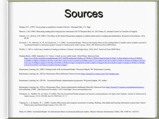 SourcesSources
Morgan, D.L. (1997). Focus groups as qualitative research (2nd ed.). Thousand Oaks, CA: Sage.
Morrow, L.M. (1996). Motivating reading and writing diverse classrooms (NCTE Research Rep. No. 28) Urbana, IL: national Council on Teachers of English.
Nunnery, J.A., & Ross, S.M. (2007). The effects of the School Renaissance program on student achievement in reading and mathematics. Research in the Schools, 14(1),
40-59.
Pavonetti, L. M., Brimmer, K. M., & Cipielewski, J. F. (2002). Accelerated Reader: What are the lasting effects on the reading habits of middle school students exposed to
Accelerated Reader in elementary grades? Journal of Adolescent & Adult Literacy, 46(4), 300. Retrieved from EBSCOhost.
Pfeiffer, C. (2011). Achieving a standard of reading excellence in Kansas. Knowledge Quest, 39(4), 60-67. Retrieved from EBSCOhost.
Pratham Books. (2008, September 15). Vision: A book in every child’s hand. {Print Photo]. Retrieved from
https://www.flickr.com/photos/prathambooks/3291764099/in/photolist-9hrRxn-aTTW96-61T9Mr-61Spg8-61Spa2-61SskF-7ysSqb-aMqTii-61Sqvi-61WBwS-
61WBbh-61SqKK-61WBod-61WAPo-61WCWb-61SrC8-61Sr7r-61Sq4X-61WB6m-61WCYN-61Spna-61WCZN-61SpZF-61Ssbr-61WDnG-61WBqJ-61WCnU-
61WA8w-61WBjd-61SqQ2-61WCMj-61WAWN-61WBn3-61SpoT-61SqFM-61Sr2M-61SqBT-61Ssug-61WCzh-61Sq46-61SqkT-61SqMc-61WD6U-61WDdS-
61WAYS-61WD7Y-61WDjA-61SrPe-61WASJ-61SppV/
Renaissance Learning, Inc. (2007). Getting results with Accelerated Reader. Wisconsin Rapids, WI: Renaissance Learning.
Renaissance Learning, Inc. (2013a). Renaissance Place [Software]. Retrieved from https://hosted123.renlearn.com/55673/default.aspx
Renaissance Learning, Inc. (2013b). Accelerated Reader implementation progression. Wisconsin Rapids, WI: Author.
Renaissance Learning, Inc. (2013c). Renaissance Place: District administrator dashboard [Data file]. Retrieved from https://hosted123.renlearn.com/dashboardclientsvc/
SurveyMonkey (1999). Date Retrieved November 3, 2013 from https://www.surveymonkey.com
Thompson, G., Madhuri, M., & Taylor, D. (2008). How the Accelerated Reader program can become counterproductive for high school students. Journal of Adolescent &
Adult Literacy, 51(7), 550-560. doi:10.1598/JAAL.51.7.3
Topping, K. J., & Sanders, W. L. (2000). Teacher effectiveness and computer assessment of reading: Relating value-added and learning information systems data. School
Effectiveness and School Improvement, 11(3), 305–337.
Watts, B. (2004). Accelerated Reader: Its motivational effects on advanced adolescent readers. Masters Abstracts International, 43(02), 386. (UMI No. 1423331)
 