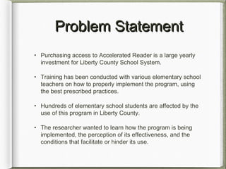 Problem StatementProblem Statement
• Purchasing access to Accelerated Reader is a large yearly
investment for Liberty County School System.
• Training has been conducted with various elementary school
teachers on how to properly implement the program, using
the best prescribed practices.
• Hundreds of elementary school students are affected by the
use of this program in Liberty County.
• The researcher wanted to learn how the program is being
implemented, the perception of its effectiveness, and the
conditions that facilitate or hinder its use.
 