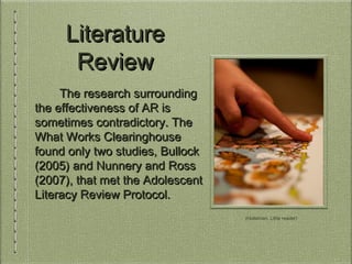 LiteratureLiterature
ReviewReview
The research surroundingThe research surrounding
the effectiveness of AR isthe effectiveness of AR is
sometimes contradictory. Thesometimes contradictory. The
What Works ClearinghouseWhat Works Clearinghouse
found only two studies, Bullockfound only two studies, Bullock
(2005) and Nunnery and Ross(2005) and Nunnery and Ross
(2007), that met the Adolescent(2007), that met the Adolescent
Literacy Review Protocol.Literacy Review Protocol.
(Holstman, Little reader)
 