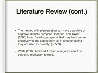 Literature Review (cont.)Literature Review (cont.)
• The method of implementation can have a positive or
negative impact.Thompson, Madhuri, and Taylor
(2008) found “reading programs that may have worked
effectively in one setting may fail in another setting if
they are used incorrectly” (p. 559).
• Watts (2004) believed AR had a negative effect on
students’ motivation to read.
 