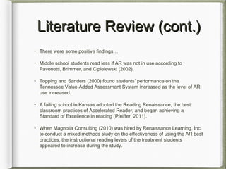 Literature Review (cont.)Literature Review (cont.)
• There were some positive findings…
• Middle school students read less if AR was not in use according to
Pavonetti, Brimmer, and Cipielewski (2002).
• Topping and Sanders (2000) found students’ performance on the
Tennessee Value-Added Assessment System increased as the level of AR
use increased.
• A failing school in Kansas adopted the Reading Renaissance, the best
classroom practices of Accelerated Reader, and began achieving a
Standard of Excellence in reading (Pfeiffer, 2011).
• When Magnolia Consulting (2010) was hired by Renaissance Learning, Inc.
to conduct a mixed methods study on the effectiveness of using the AR best
practices, the instructional reading levels of the treatment students
appeared to increase during the study.
 