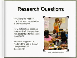 Research QuestionsResearch Questions
• How have the AR best
practices been implemented
in the classroom?
• How do teachers associate
the use of AR best practices
with student performance on
the CRCT?
• What has supported or
hindered the use of the AR
best practices in
classrooms?
(Baxter, Reading aloud to children)
 