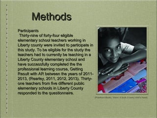 MethodsMethods
ParticipantsParticipants
Thirty-nine of forty-four eligibleThirty-nine of forty-four eligible
elementary school teachers working inelementary school teachers working in
Liberty county were invited to participate inLiberty county were invited to participate in
this study. To be eligible for the study thethis study. To be eligible for the study the
teachers had to currently be teaching in ateachers had to currently be teaching in a
Liberty County elementary school andLiberty County elementary school and
have successfully completed the thehave successfully completed the the
professional learning course, Gettingprofessional learning course, Getting
Result with AR between the years of 2011-Result with AR between the years of 2011-
2013, (Rearley, 2011, 2012, 2013). Thirty-2013, (Rearley, 2011, 2012, 2013). Thirty-
one teachers from five different publicone teachers from five different public
elementary schools in Liberty Countyelementary schools in Liberty County
responded to the questionnaire.responded to the questionnaire.
(Prantham Books, Vision: A book in every child’s hand)
 