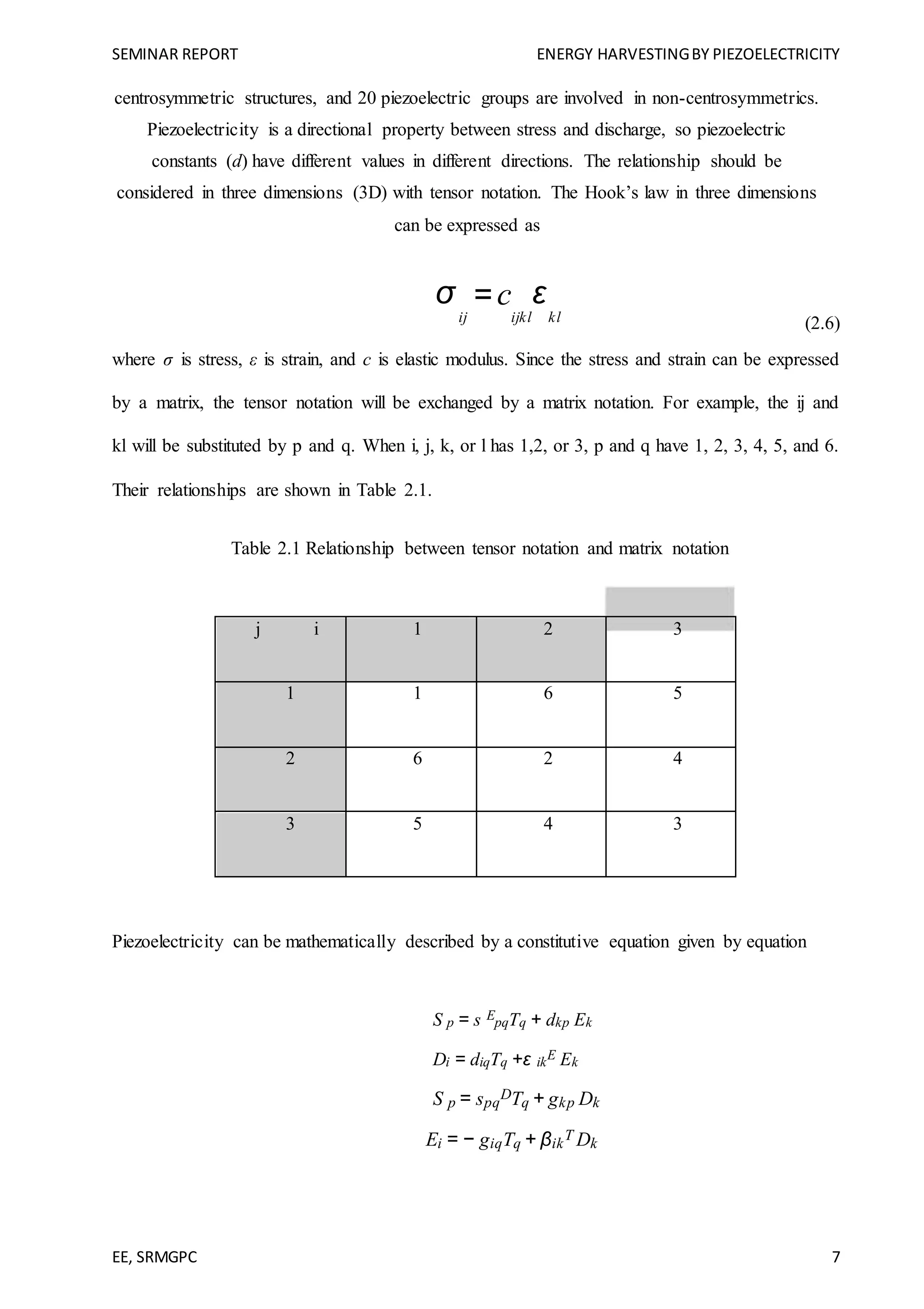 SEMINAR REPORT ENERGY HARVESTINGBY PIEZOELECTRICITY
EE, SRMGPC 7
centrosymmetric structures, and 20 piezoelectric groups are involved in non-centrosymmetrics.
Piezoelectricity is a directional property between stress and discharge, so piezoelectric
constants (d) have different values in different directions. The relationship should be
considered in three dimensions (3D) with tensor notation. The Hook’s law in three dimensions
can be expressed as
σ
ij
=c
ijkl
ε
kl (2.6)
where σ is stress, ε is strain, and c is elastic modulus. Since the stress and strain can be expressed
by a matrix, the tensor notation will be exchanged by a matrix notation. For example, the ij and
kl will be substituted by p and q. When i, j, k, or l has 1,2, or 3, p and q have 1, 2, 3, 4, 5, and 6.
Their relationships are shown in Table 2.1.
Table 2.1 Relationship between tensor notation and matrix notation
j i 1 2 3
1 1 6 5
2 6 2 4
3 5 4 3
Piezoelectricity can be mathematically described by a constitutive equation given by equation
S p = s E
pqTq + dkp Ek
Di = diqTq +ε ik
E Ek
S p = spq
DTq + gkp Dk
Ei = − giqTq + βik
T Dk
 