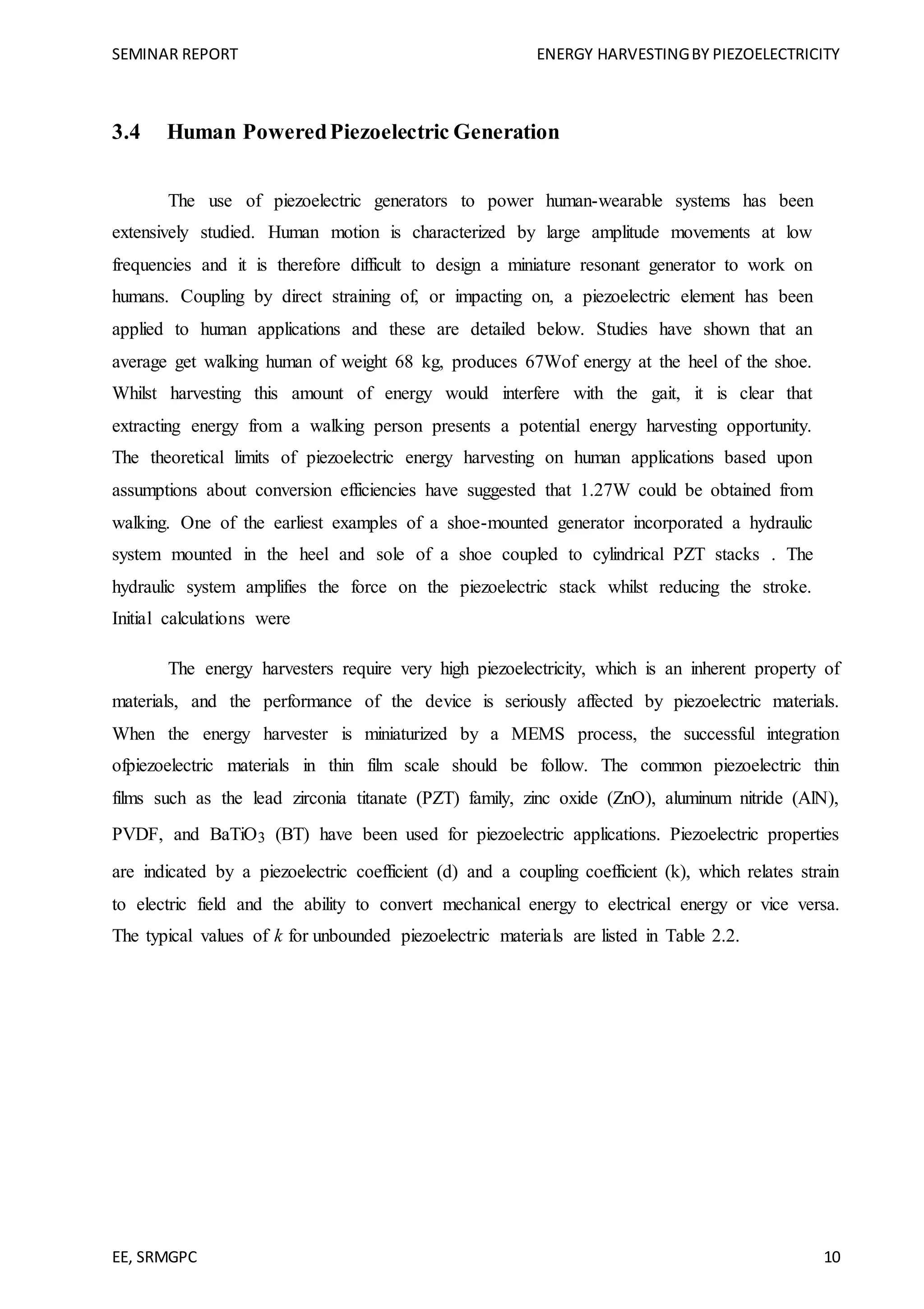 SEMINAR REPORT ENERGY HARVESTINGBY PIEZOELECTRICITY
EE, SRMGPC 10
3.4 Human PoweredPiezoelectric Generation
The use of piezoelectric generators to power human-wearable systems has been
extensively studied. Human motion is characterized by large amplitude movements at low
frequencies and it is therefore difficult to design a miniature resonant generator to work on
humans. Coupling by direct straining of, or impacting on, a piezoelectric element has been
applied to human applications and these are detailed below. Studies have shown that an
average get walking human of weight 68 kg, produces 67Wof energy at the heel of the shoe.
Whilst harvesting this amount of energy would interfere with the gait, it is clear that
extracting energy from a walking person presents a potential energy harvesting opportunity.
The theoretical limits of piezoelectric energy harvesting on human applications based upon
assumptions about conversion efficiencies have suggested that 1.27W could be obtained from
walking. One of the earliest examples of a shoe-mounted generator incorporated a hydraulic
system mounted in the heel and sole of a shoe coupled to cylindrical PZT stacks . The
hydraulic system amplifies the force on the piezoelectric stack whilst reducing the stroke.
Initial calculations were
The energy harvesters require very high piezoelectricity, which is an inherent property of
materials, and the performance of the device is seriously affected by piezoelectric materials.
When the energy harvester is miniaturized by a MEMS process, the successful integration
ofpiezoelectric materials in thin film scale should be follow. The common piezoelectric thin
films such as the lead zirconia titanate (PZT) family, zinc oxide (ZnO), aluminum nitride (AlN),
PVDF, and BaTiO3 (BT) have been used for piezoelectric applications. Piezoelectric properties
are indicated by a piezoelectric coefficient (d) and a coupling coefficient (k), which relates strain
to electric field and the ability to convert mechanical energy to electrical energy or vice versa.
The typical values of k for unbounded piezoelectric materials are listed in Table 2.2.
 