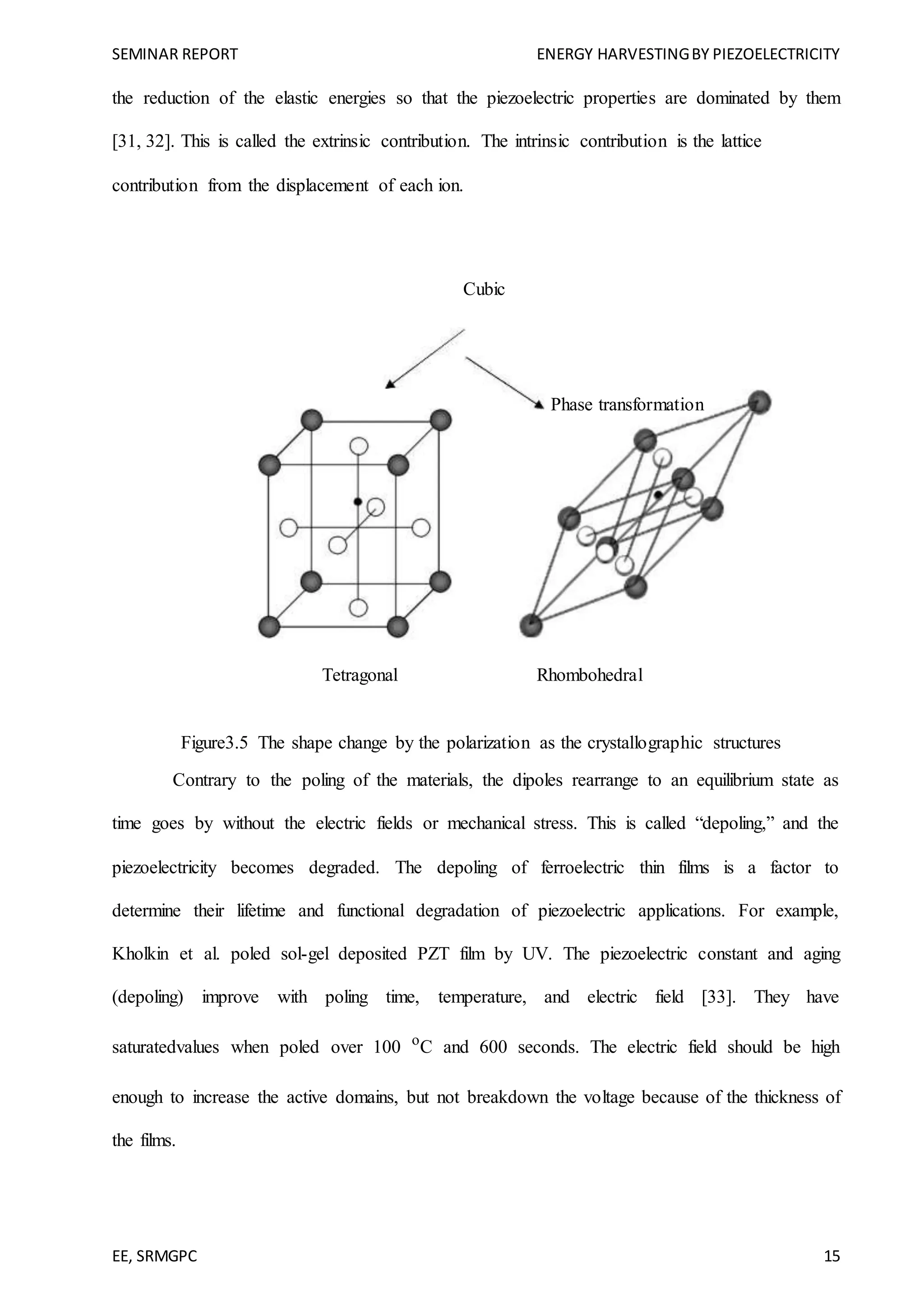 SEMINAR REPORT ENERGY HARVESTINGBY PIEZOELECTRICITY
EE, SRMGPC 15
the reduction of the elastic energies so that the piezoelectric properties are dominated by them
[31, 32]. This is called the extrinsic contribution. The intrinsic contribution is the lattice
contribution from the displacement of each ion.
Cubic
Phase transformation
Tetragonal Rhombohedral
Figure3.5 The shape change by the polarization as the crystallographic structures
Contrary to the poling of the materials, the dipoles rearrange to an equilibrium state as
time goes by without the electric fields or mechanical stress. This is called “depoling,” and the
piezoelectricity becomes degraded. The depoling of ferroelectric thin films is a factor to
determine their lifetime and functional degradation of piezoelectric applications. For example,
Kholkin et al. poled sol-gel deposited PZT film by UV. The piezoelectric constant and aging
(depoling) improve with poling time, temperature, and electric field [33]. They have
saturatedvalues when poled over 100 o
C and 600 seconds. The electric field should be high
enough to increase the active domains, but not breakdown the voltage because of the thickness of
the films.
 