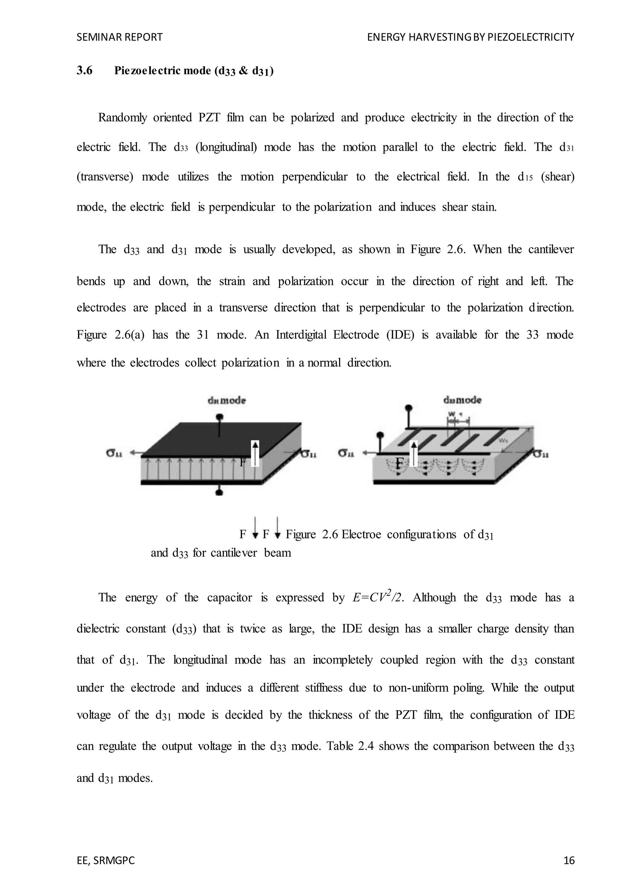 SEMINAR REPORT ENERGY HARVESTINGBY PIEZOELECTRICITY
EE, SRMGPC 16
3.6 Piezoelectric mode (d33 & d31)
Randomly oriented PZT film can be polarized and produce electricity in the direction of the
electric field. The d33 (longitudinal) mode has the motion parallel to the electric field. The d31
(transverse) mode utilizes the motion perpendicular to the electrical field. In the d15 (shear)
mode, the electric field is perpendicular to the polarization and induces shear stain.
The d33 and d31 mode is usually developed, as shown in Figure 2.6. When the cantilever
bends up and down, the strain and polarization occur in the direction of right and left. The
electrodes are placed in a transverse direction that is perpendicular to the polarization direction.
Figure 2.6(a) has the 31 mode. An Interdigital Electrode (IDE) is available for the 33 mode
where the electrodes collect polarization in a normal direction.
F F
F F Figure 2.6 Electroe configurations of d31
and d33 for cantilever beam
The energy of the capacitor is expressed by E=CV2
/2. Although the d33 mode has a
dielectric constant (d33) that is twice as large, the IDE design has a smaller charge density than
that of d31. The longitudinal mode has an incompletely coupled region with the d33 constant
under the electrode and induces a different stiffness due to non-uniform poling. While the output
voltage of the d31 mode is decided by the thickness of the PZT film, the configuration of IDE
can regulate the output voltage in the d33 mode. Table 2.4 shows the comparison between the d33
and d31 modes.
 