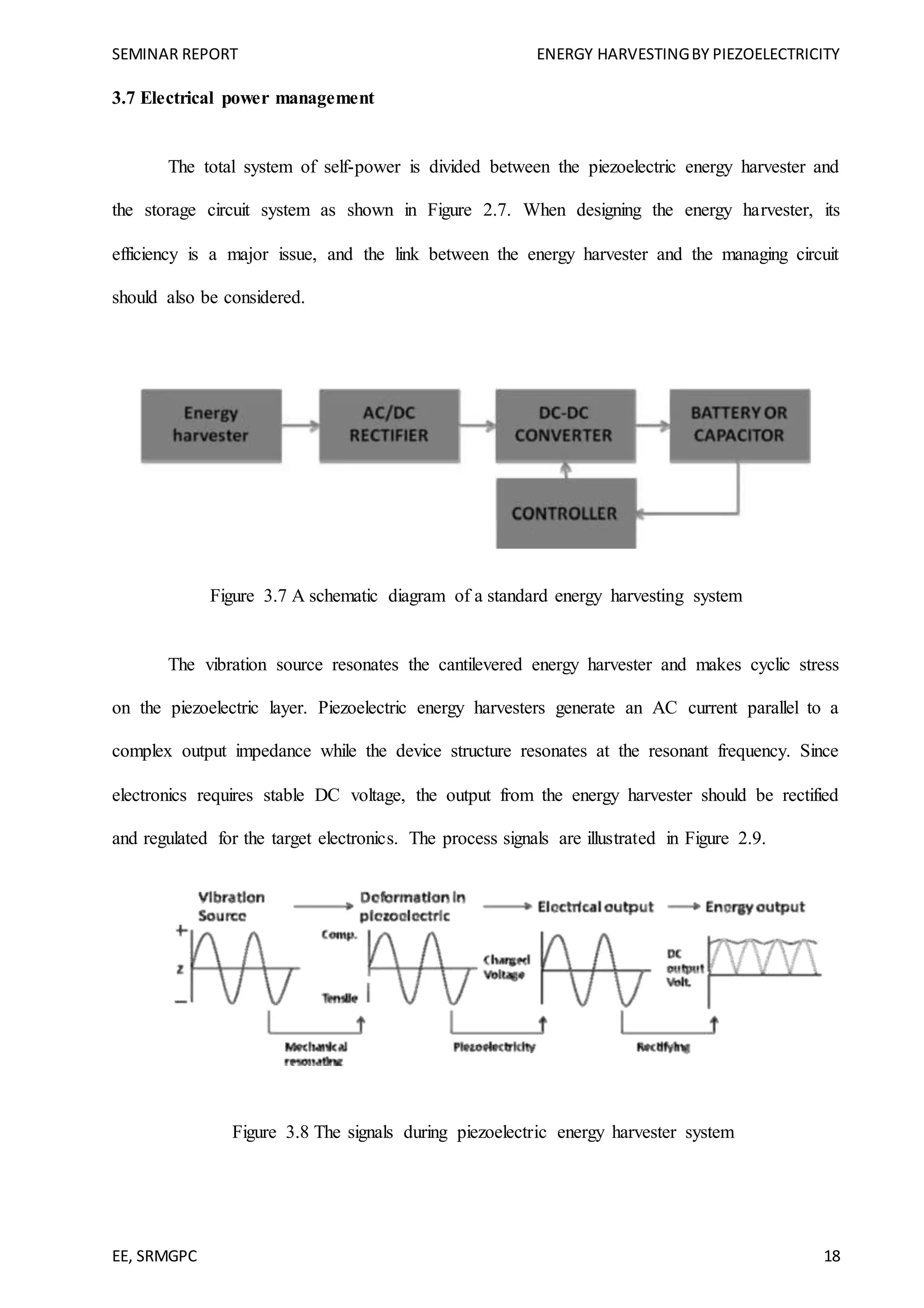 SEMINAR REPORT ENERGY HARVESTINGBY PIEZOELECTRICITY
EE, SRMGPC 18
3.7 Electrical power management
The total system of self-power is divided between the piezoelectric energy harvester and
the storage circuit system as shown in Figure 2.7. When designing the energy harvester, its
efficiency is a major issue, and the link between the energy harvester and the managing circuit
should also be considered.
Figure 3.7 A schematic diagram of a standard energy harvesting system
The vibration source resonates the cantilevered energy harvester and makes cyclic stress
on the piezoelectric layer. Piezoelectric energy harvesters generate an AC current parallel to a
complex output impedance while the device structure resonates at the resonant frequency. Since
electronics requires stable DC voltage, the output from the energy harvester should be rectified
and regulated for the target electronics. The process signals are illustrated in Figure 2.9.
Figure 3.8 The signals during piezoelectric energy harvester system
 