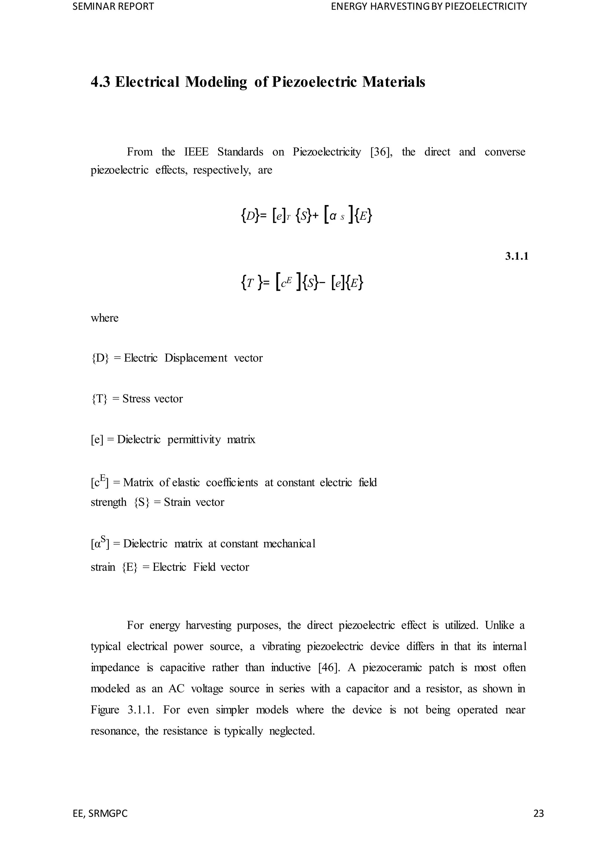 SEMINAR REPORT ENERGY HARVESTINGBY PIEZOELECTRICITY
EE, SRMGPC 23
4.3 Electrical Modeling of Piezoelectric Materials
From the IEEE Standards on Piezoelectricity [36], the direct and converse
piezoelectric effects, respectively, are
{D}= [e]T {S}+ [α S ]{E}
3.1.1
{T }= [cE ]{S}− [e]{E}
where
{D} = Electric Displacement vector
{T} = Stress vector
[e] = Dielectric permittivity matrix
[cE
] = Matrix of elastic coefficients at constant electric field
strength {S} = Strain vector
[αS
] = Dielectric matrix at constant mechanical
strain {E} = Electric Field vector
For energy harvesting purposes, the direct piezoelectric effect is utilized. Unlike a
typical electrical power source, a vibrating piezoelectric device differs in that its internal
impedance is capacitive rather than inductive [46]. A piezoceramic patch is most often
modeled as an AC voltage source in series with a capacitor and a resistor, as shown in
Figure 3.1.1. For even simpler models where the device is not being operated near
resonance, the resistance is typically neglected.
 