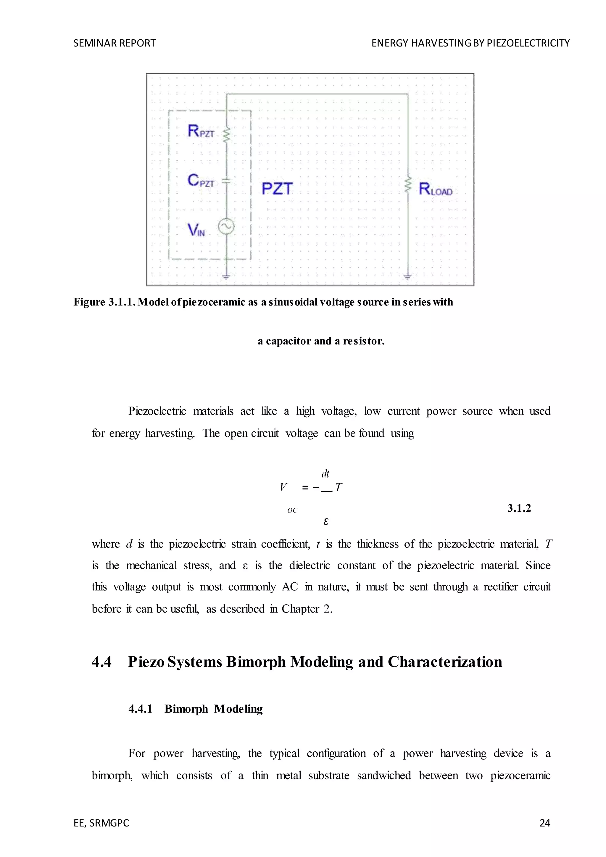 SEMINAR REPORT ENERGY HARVESTINGBY PIEZOELECTRICITY
EE, SRMGPC 24
Figure 3.1.1.Model ofpiezoceramic as a sinusoidal voltage source in serieswith
a capacitor and a resistor.
Piezoelectric materials act like a high voltage, low current power source when used
for energy harvesting. The open circuit voltage can be found using
V = −
dt
T
3.1.2OC
ε
where d is the piezoelectric strain coefficient, t is the thickness of the piezoelectric material, T
is the mechanical stress, and ε is the dielectric constant of the piezoelectric material. Since
this voltage output is most commonly AC in nature, it must be sent through a rectifier circuit
before it can be useful, as described in Chapter 2.
4.4 Piezo Systems Bimorph Modeling and Characterization
4.4.1 Bimorph Modeling
For power harvesting, the typical configuration of a power harvesting device is a
bimorph, which consists of a thin metal substrate sandwiched between two piezoceramic
 