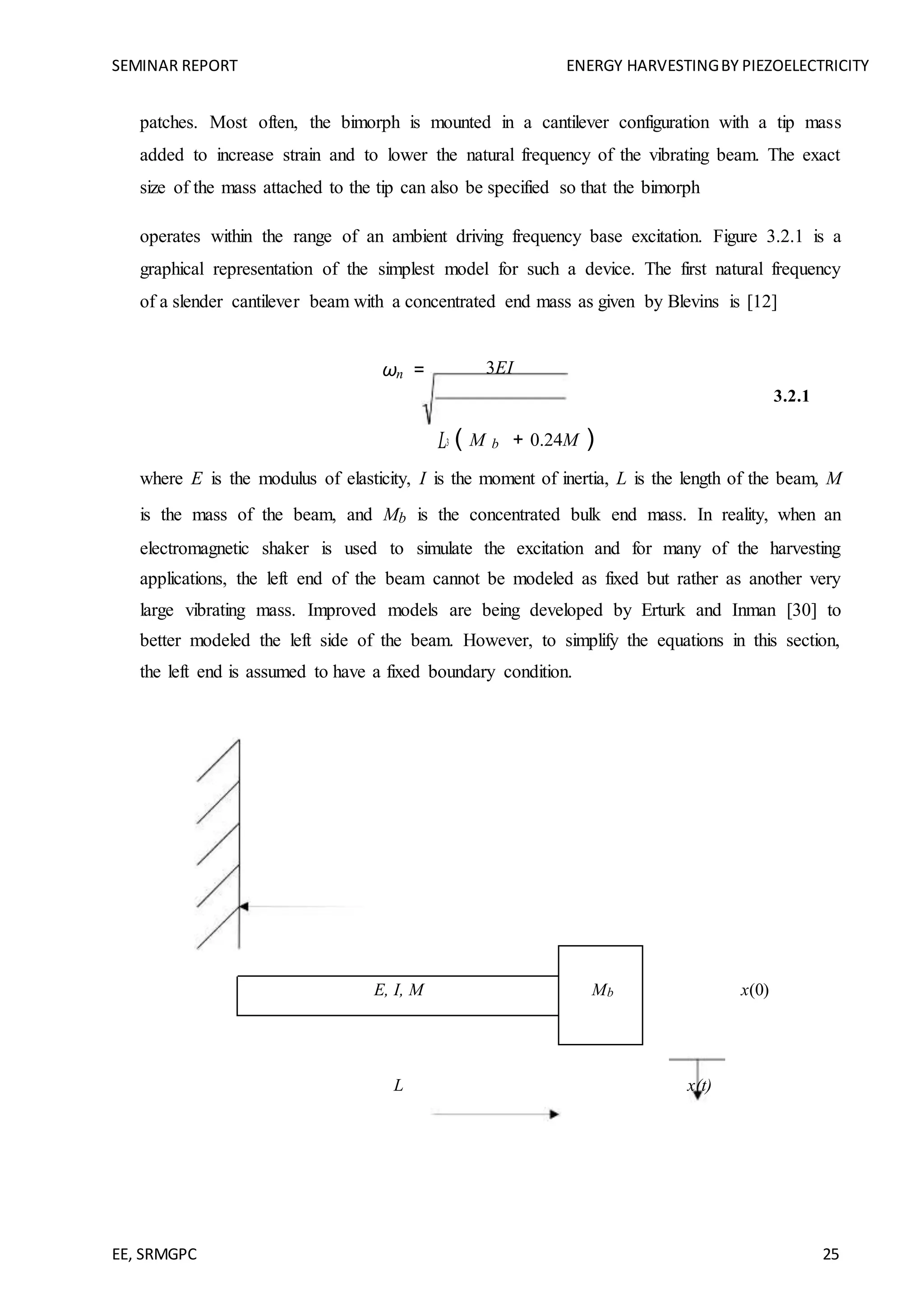 SEMINAR REPORT ENERGY HARVESTINGBY PIEZOELECTRICITY
EE, SRMGPC 25
patches. Most often, the bimorph is mounted in a cantilever configuration with a tip mass
added to increase strain and to lower the natural frequency of the vibrating beam. The exact
size of the mass attached to the tip can also be specified so that the bimorph
operates within the range of an ambient driving frequency base excitation. Figure 3.2.1 is a
graphical representation of the simplest model for such a device. The first natural frequency
of a slender cantilever beam with a concentrated end mass as given by Blevins is [12]
ωn = 3EI
3.2.1
( M b + 0.24M )L3
where E is the modulus of elasticity, I is the moment of inertia, L is the length of the beam, M
is the mass of the beam, and Mb is the concentrated bulk end mass. In reality, when an
electromagnetic shaker is used to simulate the excitation and for many of the harvesting
applications, the left end of the beam cannot be modeled as fixed but rather as another very
large vibrating mass. Improved models are being developed by Erturk and Inman [30] to
better modeled the left side of the beam. However, to simplify the equations in this section,
the left end is assumed to have a fixed boundary condition.
E, I, M Mb x(0)
L x(t)
 