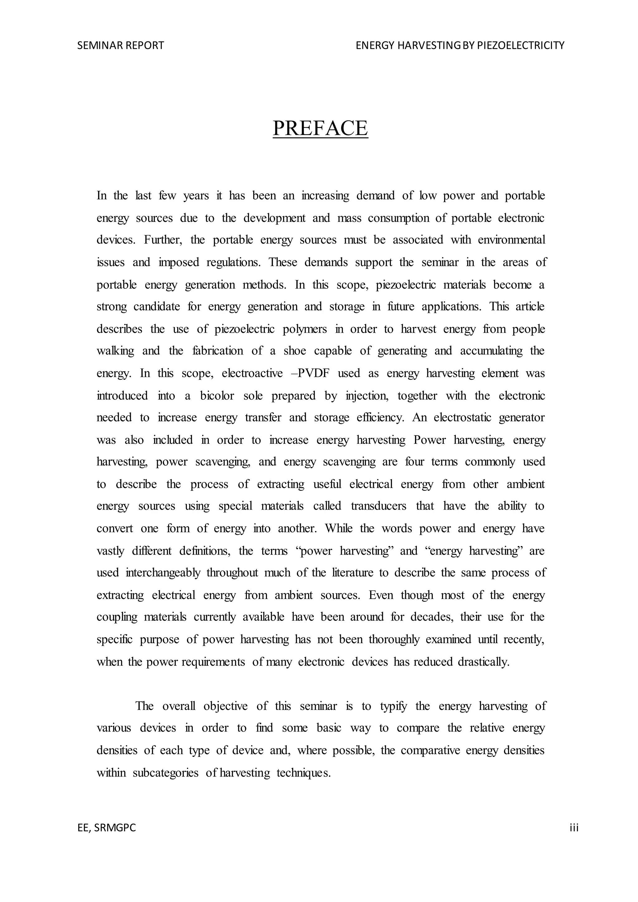 SEMINAR REPORT ENERGY HARVESTINGBY PIEZOELECTRICITY
EE, SRMGPC iii
PREFACE
In the last few years it has been an increasing demand of low power and portable
energy sources due to the development and mass consumption of portable electronic
devices. Further, the portable energy sources must be associated with environmental
issues and imposed regulations. These demands support the seminar in the areas of
portable energy generation methods. In this scope, piezoelectric materials become a
strong candidate for energy generation and storage in future applications. This article
describes the use of piezoelectric polymers in order to harvest energy from people
walking and the fabrication of a shoe capable of generating and accumulating the
energy. In this scope, electroactive –PVDF used as energy harvesting element was
introduced into a bicolor sole prepared by injection, together with the electronic
needed to increase energy transfer and storage efficiency. An electrostatic generator
was also included in order to increase energy harvesting Power harvesting, energy
harvesting, power scavenging, and energy scavenging are four terms commonly used
to describe the process of extracting useful electrical energy from other ambient
energy sources using special materials called transducers that have the ability to
convert one form of energy into another. While the words power and energy have
vastly different definitions, the terms “power harvesting” and “energy harvesting” are
used interchangeably throughout much of the literature to describe the same process of
extracting electrical energy from ambient sources. Even though most of the energy
coupling materials currently available have been around for decades, their use for the
specific purpose of power harvesting has not been thoroughly examined until recently,
when the power requirements of many electronic devices has reduced drastically.
The overall objective of this seminar is to typify the energy harvesting of
various devices in order to find some basic way to compare the relative energy
densities of each type of device and, where possible, the comparative energy densities
within subcategories of harvesting techniques.
 
