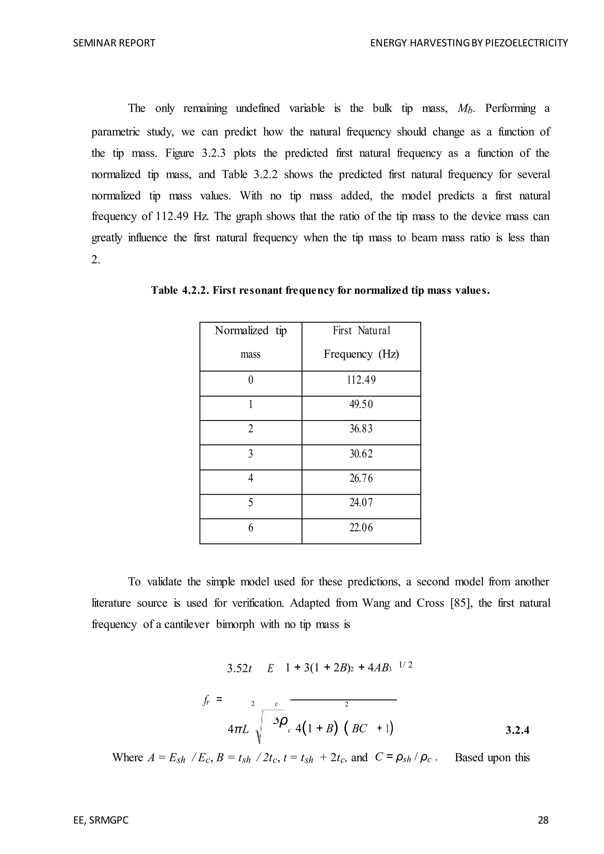 SEMINAR REPORT ENERGY HARVESTINGBY PIEZOELECTRICITY
EE, SRMGPC 28
The only remaining undefined variable is the bulk tip mass, Mb. Performing a
parametric study, we can predict how the natural frequency should change as a function of
the tip mass. Figure 3.2.3 plots the predicted first natural frequency as a function of the
normalized tip mass, and Table 3.2.2 shows the predicted first natural frequency for several
normalized tip mass values. With no tip mass added, the model predicts a first natural
frequency of 112.49 Hz. The graph shows that the ratio of the tip mass to the device mass can
greatly influence the first natural frequency when the tip mass to beam mass ratio is less than
2.
Table 4.2.2. First resonant frequency for normalized tip mass values.
Normalized tip First Natural
mass Frequency (Hz)
0 112.49
1 49.50
2 36.83
3 30.62
4 26.76
5 24.07
6 22.06
To validate the simple model used for these predictions, a second model from another
literature source is used for verification. Adapted from Wang and Cross [85], the first natural
frequency of a cantilever bimorph with no tip mass is
fr =
3.52t E
c
1 + 3(1 + 2B)2 + 4AB3
1/ 2
2 2
+ 1) 3.2.44πL
3ρ
c 4(1 + B) ( BC
Where A = Esh / Ec, B = tsh / 2tc, t = tsh + 2tc, and C = ρsh / ρc . Based upon this
 