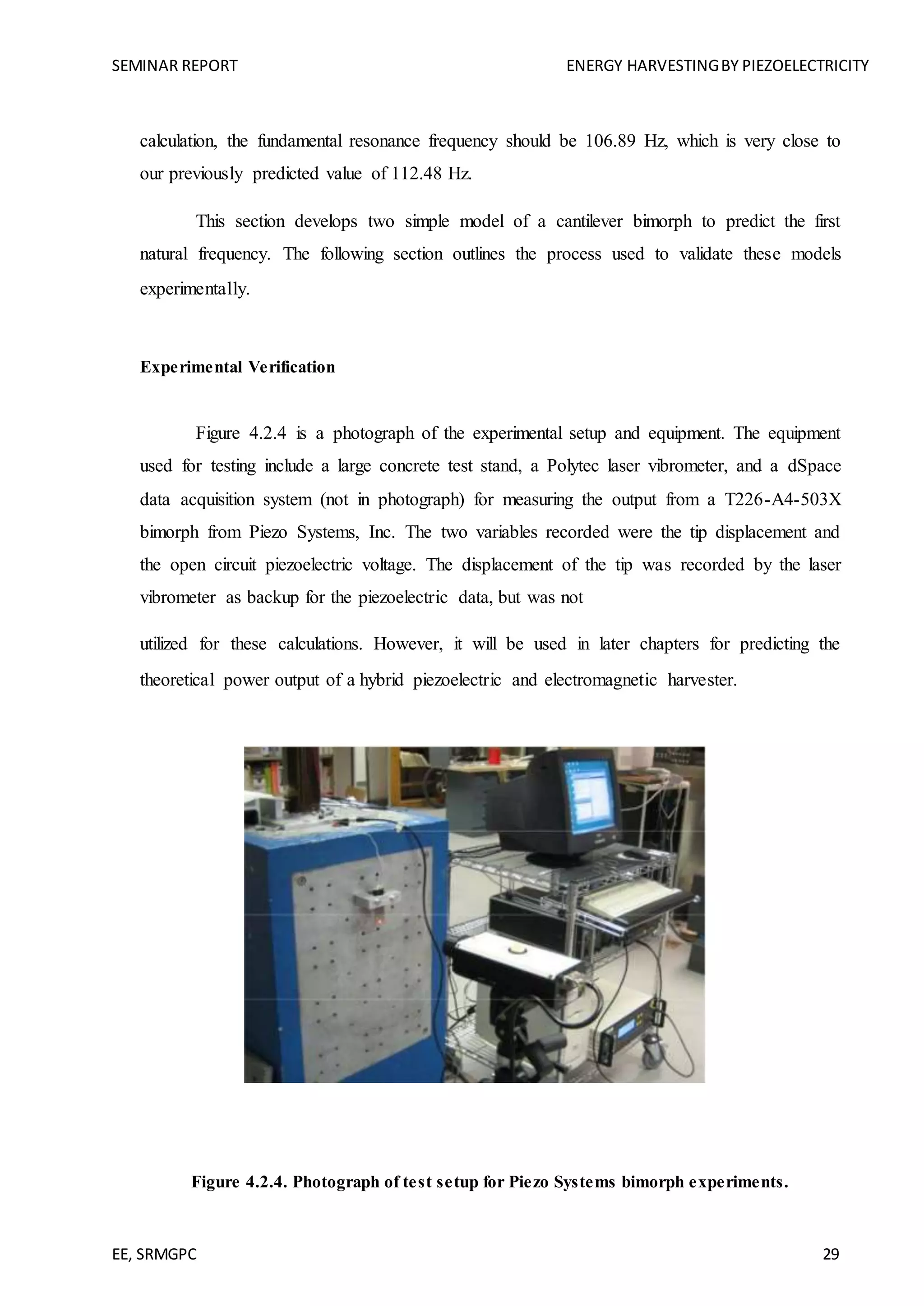 SEMINAR REPORT ENERGY HARVESTINGBY PIEZOELECTRICITY
EE, SRMGPC 29
calculation, the fundamental resonance frequency should be 106.89 Hz, which is very close to
our previously predicted value of 112.48 Hz.
This section develops two simple model of a cantilever bimorph to predict the first
natural frequency. The following section outlines the process used to validate these models
experimentally.
Experimental Verification
Figure 4.2.4 is a photograph of the experimental setup and equipment. The equipment
used for testing include a large concrete test stand, a Polytec laser vibrometer, and a dSpace
data acquisition system (not in photograph) for measuring the output from a T226-A4-503X
bimorph from Piezo Systems, Inc. The two variables recorded were the tip displacement and
the open circuit piezoelectric voltage. The displacement of the tip was recorded by the laser
vibrometer as backup for the piezoelectric data, but was not
utilized for these calculations. However, it will be used in later chapters for predicting the
theoretical power output of a hybrid piezoelectric and electromagnetic harvester.
Figure 4.2.4. Photograph of test setup for Piezo Systems bimorph experiments.
 