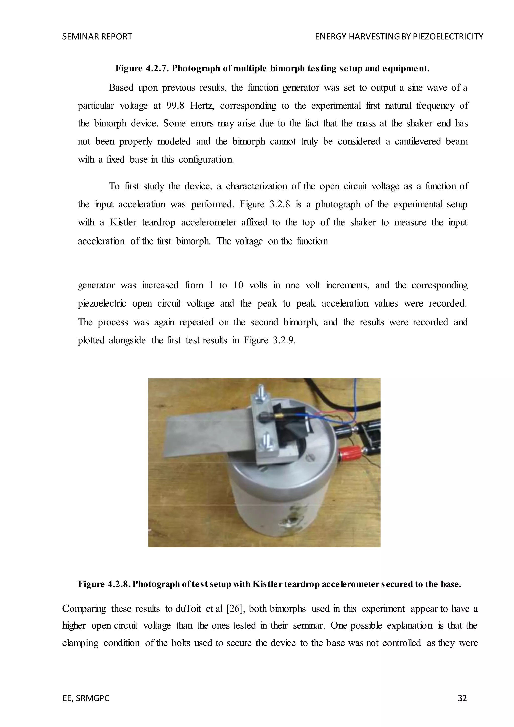SEMINAR REPORT ENERGY HARVESTINGBY PIEZOELECTRICITY
EE, SRMGPC 32
Figure 4.2.7. Photograph of multiple bimorph testing setup and equipment.
Based upon previous results, the function generator was set to output a sine wave of a
particular voltage at 99.8 Hertz, corresponding to the experimental first natural frequency of
the bimorph device. Some errors may arise due to the fact that the mass at the shaker end has
not been properly modeled and the bimorph cannot truly be considered a cantilevered beam
with a fixed base in this configuration.
To first study the device, a characterization of the open circuit voltage as a function of
the input acceleration was performed. Figure 3.2.8 is a photograph of the experimental setup
with a Kistler teardrop accelerometer affixed to the top of the shaker to measure the input
acceleration of the first bimorph. The voltage on the function
generator was increased from 1 to 10 volts in one volt increments, and the corresponding
piezoelectric open circuit voltage and the peak to peak acceleration values were recorded.
The process was again repeated on the second bimorph, and the results were recorded and
plotted alongside the first test results in Figure 3.2.9.
Figure 4.2.8.Photograph oftest setup with Kistler teardrop accelerometer secured to the base.
Comparing these results to duToit et al [26], both bimorphs used in this experiment appear to have a
higher open circuit voltage than the ones tested in their seminar. One possible explanation is that the
clamping condition of the bolts used to secure the device to the base was not controlled as they were
 