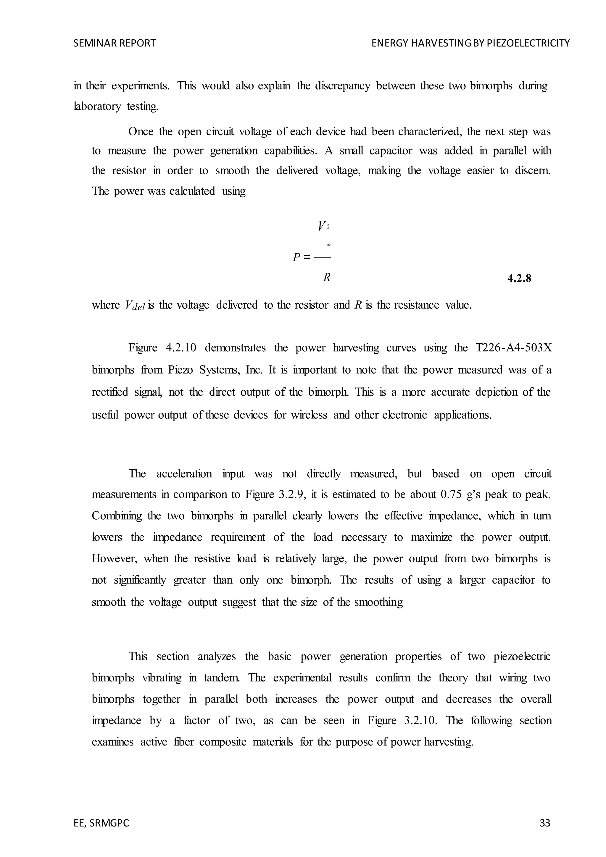 SEMINAR REPORT ENERGY HARVESTINGBY PIEZOELECTRICITY
EE, SRMGPC 33
in their experiments. This would also explain the discrepancy between these two bimorphs during
laboratory testing.
Once the open circuit voltage of each device had been characterized, the next step was
to measure the power generation capabilities. A small capacitor was added in parallel with
the resistor in order to smooth the delivered voltage, making the voltage easier to discern.
The power was calculated using
P =
V2
del
R 4.2.8
where Vdel is the voltage delivered to the resistor and R is the resistance value.
Figure 4.2.10 demonstrates the power harvesting curves using the T226-A4-503X
bimorphs from Piezo Systems, Inc. It is important to note that the power measured was of a
rectified signal, not the direct output of the bimorph. This is a more accurate depiction of the
useful power output of these devices for wireless and other electronic applications.
The acceleration input was not directly measured, but based on open circuit
measurements in comparison to Figure 3.2.9, it is estimated to be about 0.75 g’s peak to peak.
Combining the two bimorphs in parallel clearly lowers the effective impedance, which in turn
lowers the impedance requirement of the load necessary to maximize the power output.
However, when the resistive load is relatively large, the power output from two bimorphs is
not significantly greater than only one bimorph. The results of using a larger capacitor to
smooth the voltage output suggest that the size of the smoothing
This section analyzes the basic power generation properties of two piezoelectric
bimorphs vibrating in tandem. The experimental results confirm the theory that wiring two
bimorphs together in parallel both increases the power output and decreases the overall
impedance by a factor of two, as can be seen in Figure 3.2.10. The following section
examines active fiber composite materials for the purpose of power harvesting.
 