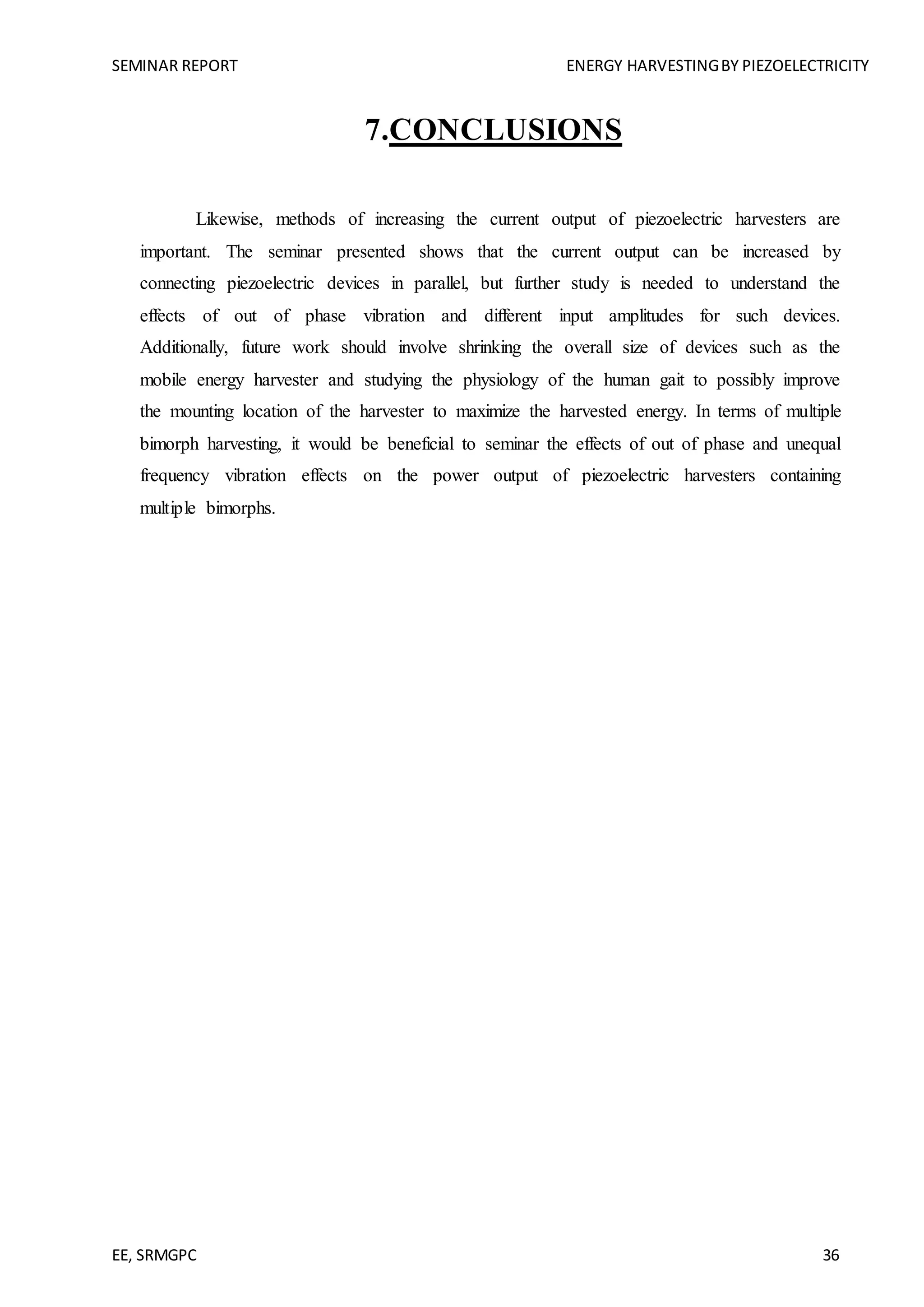 SEMINAR REPORT ENERGY HARVESTINGBY PIEZOELECTRICITY
EE, SRMGPC 36
7.CONCLUSIONS
Likewise, methods of increasing the current output of piezoelectric harvesters are
important. The seminar presented shows that the current output can be increased by
connecting piezoelectric devices in parallel, but further study is needed to understand the
effects of out of phase vibration and different input amplitudes for such devices.
Additionally, future work should involve shrinking the overall size of devices such as the
mobile energy harvester and studying the physiology of the human gait to possibly improve
the mounting location of the harvester to maximize the harvested energy. In terms of multiple
bimorph harvesting, it would be beneficial to seminar the effects of out of phase and unequal
frequency vibration effects on the power output of piezoelectric harvesters containing
multiple bimorphs.
 