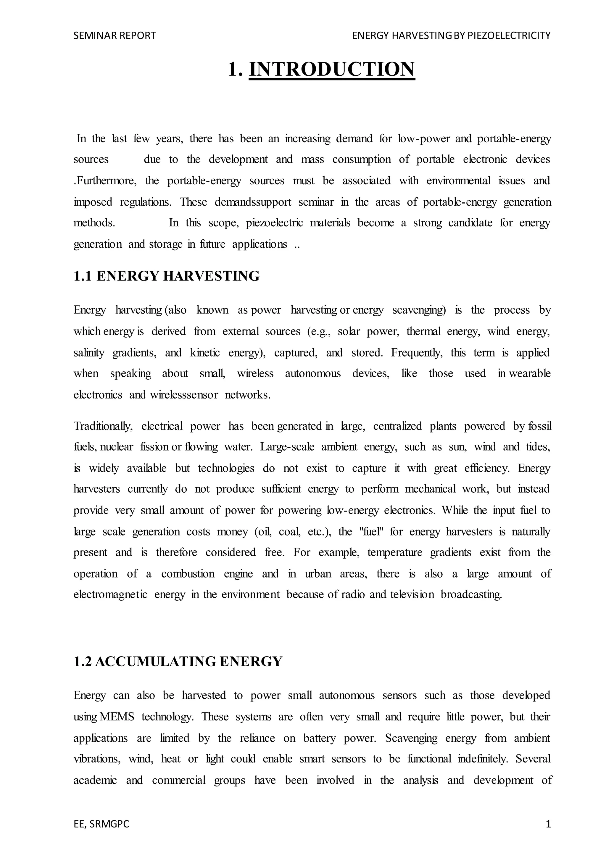 SEMINAR REPORT ENERGY HARVESTINGBY PIEZOELECTRICITY
EE, SRMGPC 1
1. INTRODUCTION
In the last few years, there has been an increasing demand for low-power and portable-energy
sources due to the development and mass consumption of portable electronic devices
.Furthermore, the portable-energy sources must be associated with environmental issues and
imposed regulations. These demandssupport seminar in the areas of portable-energy generation
methods. In this scope, piezoelectric materials become a strong candidate for energy
generation and storage in future applications ..
1.1 ENERGY HARVESTING
Energy harvesting (also known as power harvesting or energy scavenging) is the process by
which energy is derived from external sources (e.g., solar power, thermal energy, wind energy,
salinity gradients, and kinetic energy), captured, and stored. Frequently, this term is applied
when speaking about small, wireless autonomous devices, like those used in wearable
electronics and wirelesssensor networks.
Traditionally, electrical power has been generated in large, centralized plants powered by fossil
fuels, nuclear fission or flowing water. Large-scale ambient energy, such as sun, wind and tides,
is widely available but technologies do not exist to capture it with great efficiency. Energy
harvesters currently do not produce sufficient energy to perform mechanical work, but instead
provide very small amount of power for powering low-energy electronics. While the input fuel to
large scale generation costs money (oil, coal, etc.), the "fuel" for energy harvesters is naturally
present and is therefore considered free. For example, temperature gradients exist from the
operation of a combustion engine and in urban areas, there is also a large amount of
electromagnetic energy in the environment because of radio and television broadcasting.
1.2 ACCUMULATING ENERGY
Energy can also be harvested to power small autonomous sensors such as those developed
using MEMS technology. These systems are often very small and require little power, but their
applications are limited by the reliance on battery power. Scavenging energy from ambient
vibrations, wind, heat or light could enable smart sensors to be functional indefinitely. Several
academic and commercial groups have been involved in the analysis and development of
 