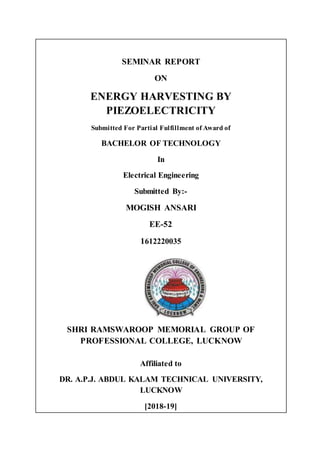 SEMINAR REPORT
ON
ENERGY HARVESTING BY
PIEZOELECTRICITY
Submitted For Partial Fulfillment of Award of
BACHELOR OF TECHNOLOGY
In
Electrical Engineering
Submitted By:-
MOGISH ANSARI
EE-52
1612220035
SHRI RAMSWAROOP MEMORIAL GROUP OF
PROFESSIONAL COLLEGE, LUCKNOW
Affiliated to
DR. A.P.J. ABDUL KALAM TECHNICAL UNIVERSITY,
LUCKNOW
[2018-19]
 