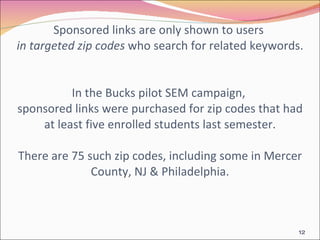 Sponsored links are only shown to users  in targeted zip codes  who search for related keywords.  In the Bucks pilot SEM campaign,  sponsored links were purchased for zip codes that had at least five enrolled students last semester. There are 75 such zip codes, including some in Mercer County, NJ & Philadelphia. 