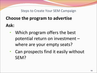 Steps to Create Your SEM Campaign Choose the program to advertise Ask: Which program offers the best potential return on investment – where are your empty seats? Can prospects find it easily without SEM? 