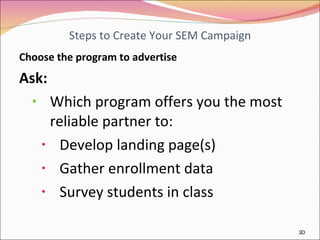 Steps to Create Your SEM Campaign Choose the program to advertise Ask: Which program offers you the most reliable partner to: Develop landing page(s) Gather enrollment data Survey students in class 