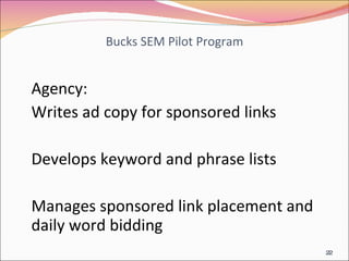 Bucks SEM Pilot Program Agency: Writes ad copy for sponsored links Develops keyword and phrase lists Manages sponsored link placement and daily word bidding 
