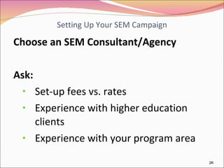 Setting Up Your SEM Campaign Choose an SEM Consultant/Agency  Ask: Set-up fees vs. rates Experience with higher education clients Experience with your program area 