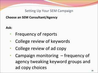 Setting Up Your SEM Campaign Choose an SEM Consultant/Agency  Ask: Frequency of reports College review of keywords  College review of ad copy Campaign monitoring  – frequency of agency tweaking keyword groups and ad copy choices 
