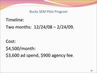 Bucks SEM Pilot Program Timeline: Two months:  12/24/08 – 2/24/09. Cost: $4,500/month:  $3,600 ad spend, $900 agency fee . 