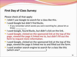 First Day of Class Survey: Please check all that apply:  I didn’t use Google to search for a class like this. I used Google but didn’t find Bucks. If you remember which words you were searching for, please let us know: __________ I used Google, found Bucks, but didn’t click on the link. I used Google, clicked on the sponsored link at the top of the page, viewed the page it linked me to, but didn’t fill out the  form to request more information. I used Google, clicked on the sponsored link at the top of the page, viewed the page it linked me to and filled out the form. I used another search engine to search for a class like this (which one? ____________________) 