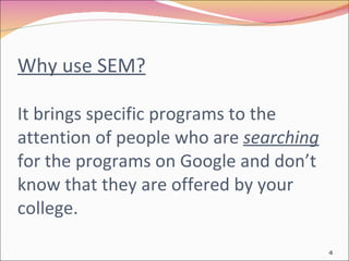 Why use SEM?   It brings specific programs to the attention of people who are  searching  for the programs on Google and don’t know that they are offered by your college.  