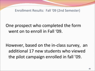 Enrollment Results:  Fall ‘09 (2nd Semester) One prospect who completed the form went on to enroll in Fall ‘09. However, based on the in-class survey,  an additional 17 new students who viewed the pilot campaign enrolled in fall ’09. 