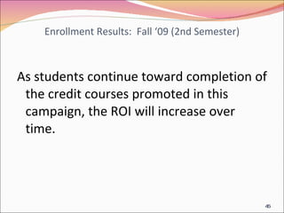 Enrollment Results:  Fall ‘09 (2nd Semester) As students continue toward completion of the credit courses promoted in this campaign, the ROI will increase over time. 