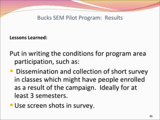 Bucks SEM Pilot Program:  Results Lessons Learned: Put in writing the conditions for program area participation, such as: Dissemination and collection of short survey in classes which might have people enrolled as a result of the campaign.  Ideally for at least 3 semesters. Use screen shots in survey. 