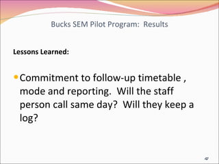 Bucks SEM Pilot Program:  Results Lessons Learned: Commitment to follow-up timetable , mode and reporting.  Will the staff person call same day?  Will they keep a log? 