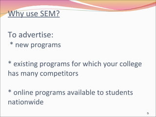 Why use SEM? To advertise:  * new programs * existing programs for which your college  has many competitors  * online programs available to students nationwide 