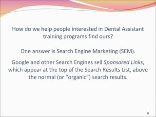 How do we help people interested in Dental Assistant training programs find ours? One answer is Search Engine Marketing (SEM).   Google and other Search Engines sell  Sponsored Links , which appear at the top of the Search Results List, above the normal (or “organic”) search results. 