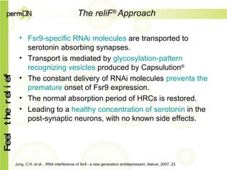 The reliF ®   Approach   Fsr9-specific RNAi molecules  are transported to serotonin absorbing synapses . Transport is mediated by  glycosylation-pattern recognizing vesicles  produced by Capsulution ® The constant delivery of RNAi molecules  prevents the premature  onset of Fsr9  expression . The normal absorption period of HRCs is restored. Leading to a  healthy concentration of serotonin  in the post - synap tic neurons , with no known side effects . Jung, C.H. et al. , RNA interference of  fsr9  - a new generation antidepressant,  Nature , 2007, 23 
