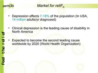 Market for reliF ® Depression affects  7-18%  of the population (In USA,  14 million  adults/yr diagnosed) Clinical depression is the leading cause of disability in North America Expected to become the second leading cause worldwide by 2020 (World Health Organization) 